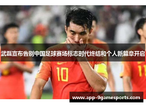 武磊宣布告别中国足球赛场标志时代终结和个人新篇章开启